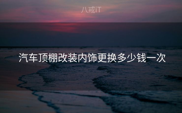  汽车顶棚改装内饰更换多少钱一次