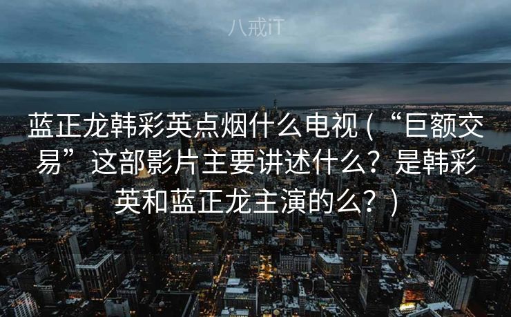 蓝正龙韩彩英点烟什么电视 (“巨额交易”这部影片主要讲述什么？是韩彩英和蓝正龙主演的么？)