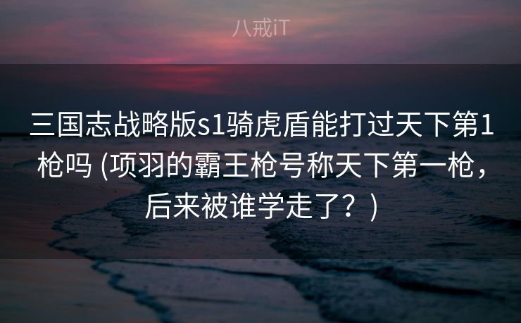 三国志战略版s1骑虎盾能打过天下第1枪吗 (项羽的霸王枪号称天下第一枪，后来被谁学走了？)