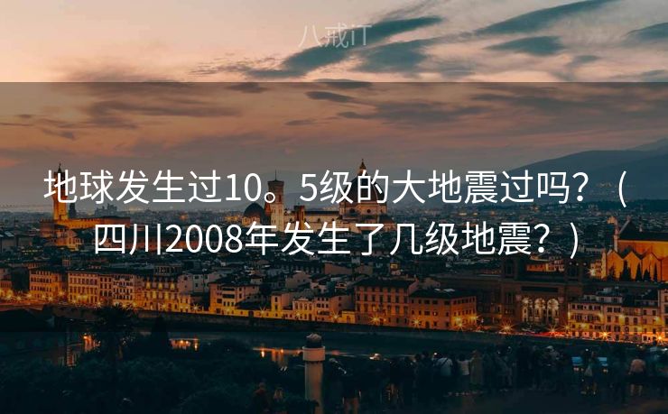 地球发生过10。5级的大地震过吗？ (四川2008年发生了几级地震？)