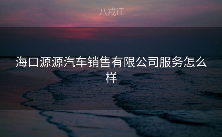海口源源汽车销售有限公司服务怎么样 海口源源汽车销售有限公司服务怎么样
