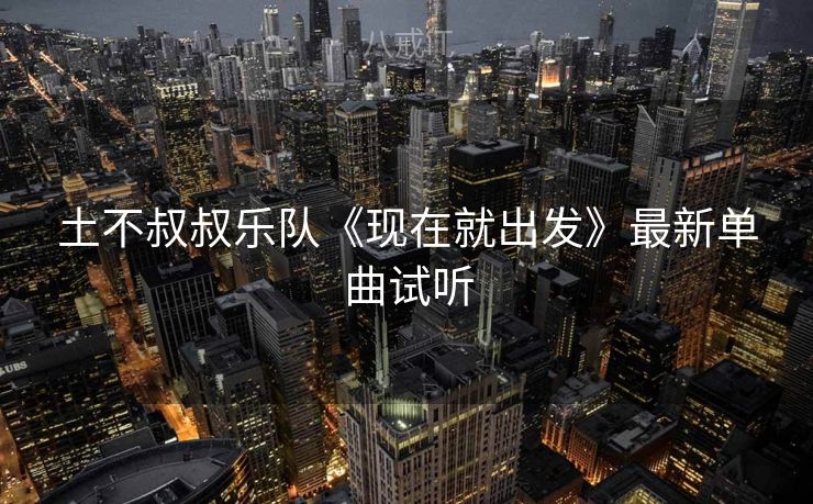 土不叔叔乐队《现在就出发》最新单曲试听