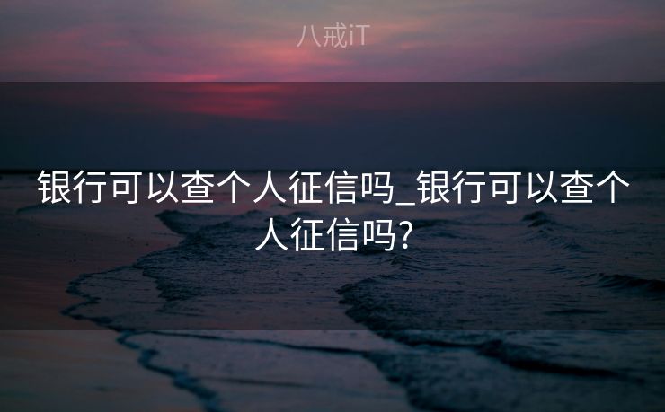银行可以查个人征信吗_银行可以查个人征信吗?