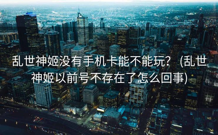 乱世神姬没有手机卡能不能玩？ (乱世神姬以前号不存在了怎么回事)