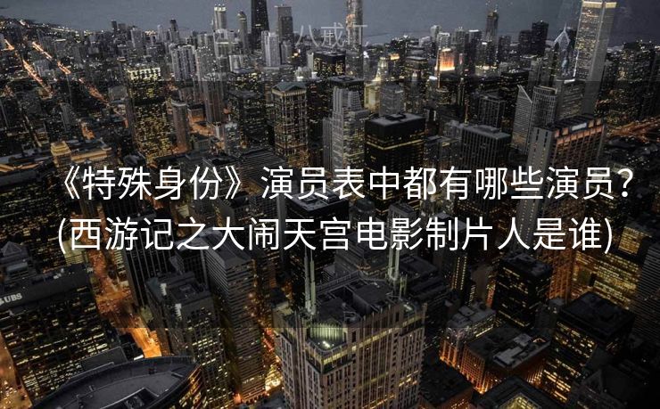 《特殊身份》演员表中都有哪些演员？ (西游记之大闹天宫电影制片人是谁)