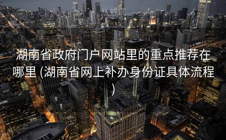 湖南省政府门户网站里的重点推荐在哪里 (湖南省网上补办身份证具体流程)