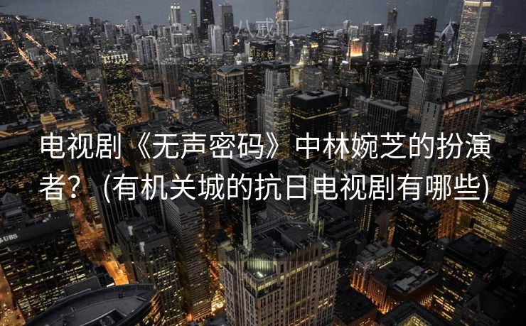 电视剧《无声密码》中林婉芝的扮演者？ (有机关城的抗日电视剧有哪些)
