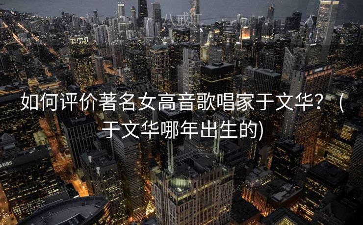 如何评价著名女高音歌唱家于文华? (于文华哪年出生的) 如何评价著名女高音歌唱家于文华? (于文华哪年出生的)