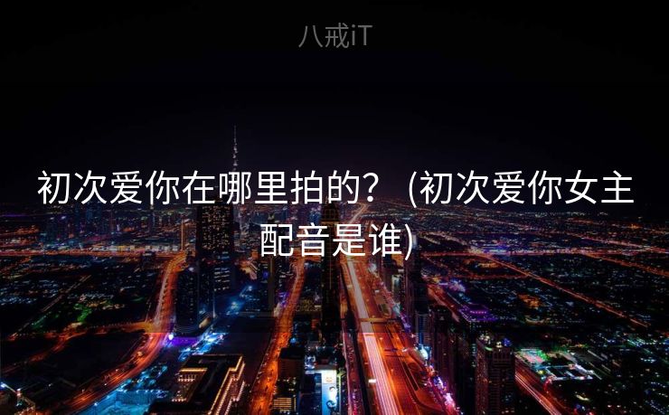 初次爱你在哪里拍的？ (初次爱你女主配音是谁)