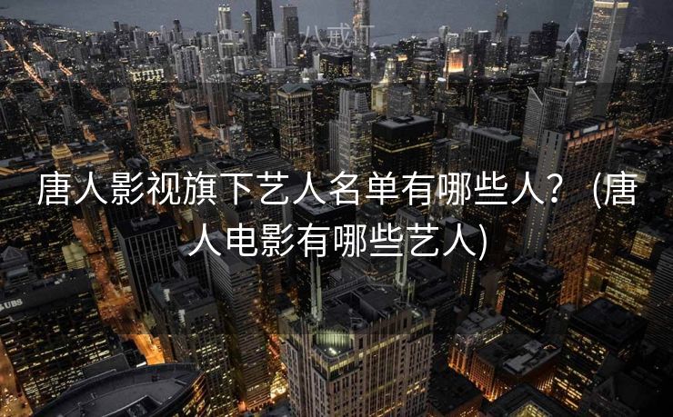 唐人影视旗下艺人名单有哪些人？ (唐人电影有哪些艺人)