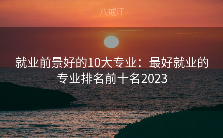 就业前景好的10大专业：最好就业的专业排名前十名2023