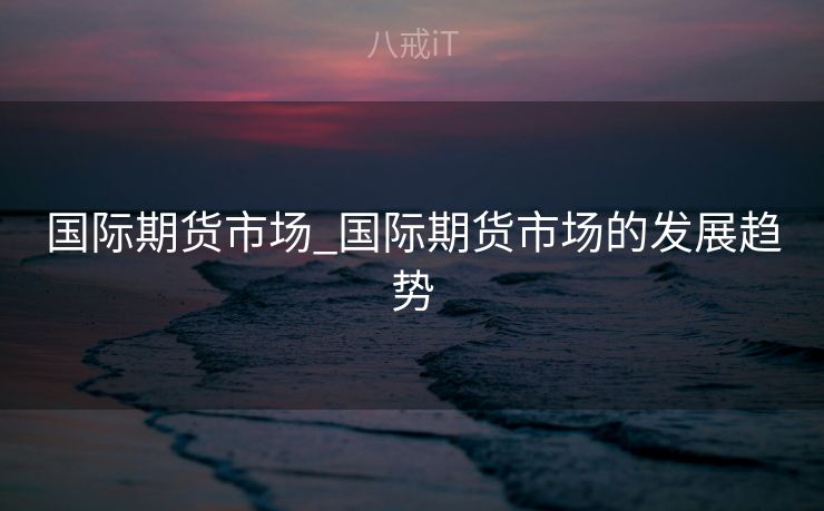 国际期货市场_国际期货市场的发展趋势 国际期货市场_国际期货市场的发展趋势