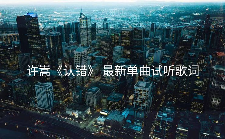 许嵩《认错》 最新单曲试听歌词 许嵩《认错》 最新单曲试听歌词