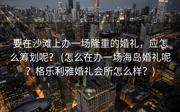要在沙滩上办一场隆重的婚礼，应怎么筹划呢？ (怎么在办一场海岛婚礼呢？格乐利雅婚礼会所怎么样？)