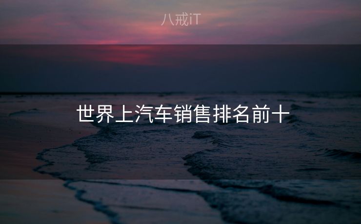 世界上汽车销售排名前十  世界上汽车销售排名前十