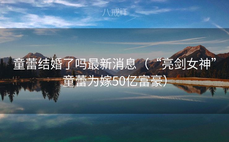 童蕾结婚了吗最新消息（“亮剑女神”童蕾为嫁50亿富豪）