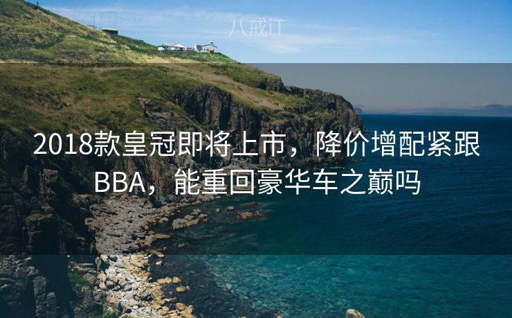 2018款皇冠即将上市,降价增配紧跟BBA,能重回豪华车之巅吗 2018款皇冠即将上市,降价增配紧跟BBA,能重回豪华车之巅吗