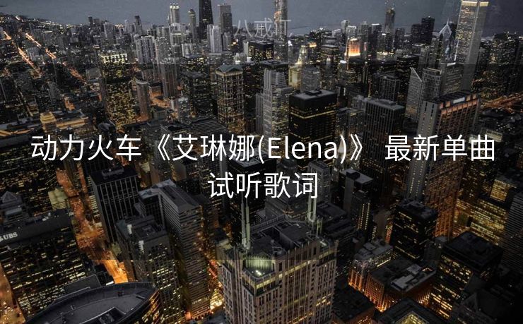 动力火车《艾琳娜(Elena)》 最新单曲试听歌词