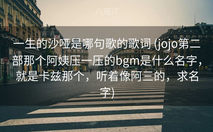 一生的沙哑是哪句歌的歌词 (jojo第二部那个阿姨压一压的bgm是什么名字,就是卡兹那个,听着像阿三的,求名字) 一生的沙哑是哪句歌的歌词 (jojo第二部那个阿姨压一压的bgm是什么名字,就是卡兹那个,听着像阿三的,求名字)
