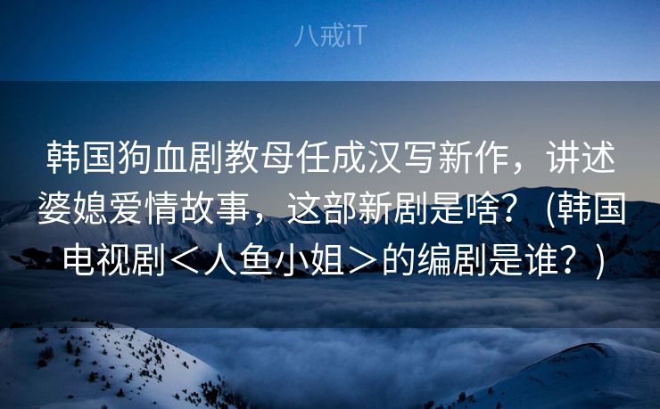 韩国狗血剧教母任成汉写新作，讲述婆媳爱情故事，这部新剧是啥？ (韩国电视剧＜人鱼小姐＞的编剧是谁？)