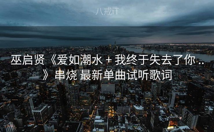 巫启贤《爱如潮水 + 我终于失去了你 ..》串烧 最新单曲试听歌词