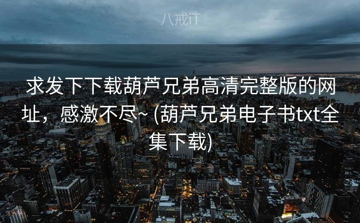 求发下下载葫芦兄弟高清完整版的网址，感激不尽~ (葫芦兄弟电子书txt全集下载)