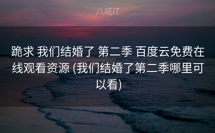 跪求 我们结婚了 第二季 百度云免费在线观看资源 (我们结婚了第二季哪里可以看)