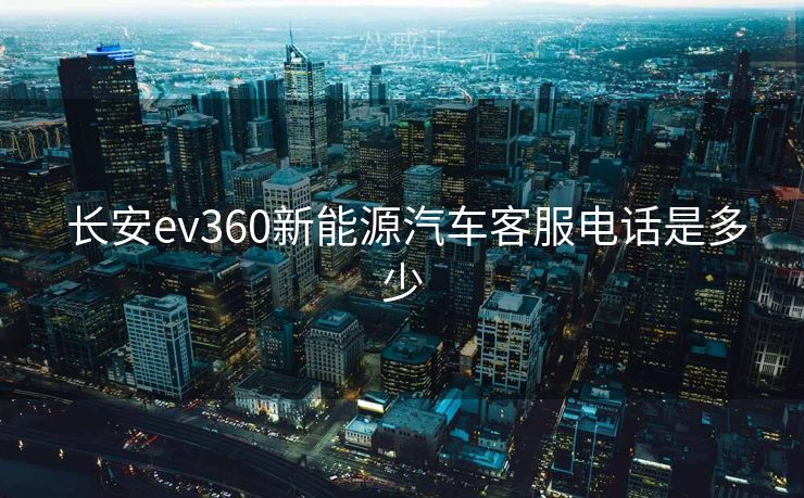 长安ev360新能源汽车客服电话是多少  长安ev360新能源汽车客服电话是多少