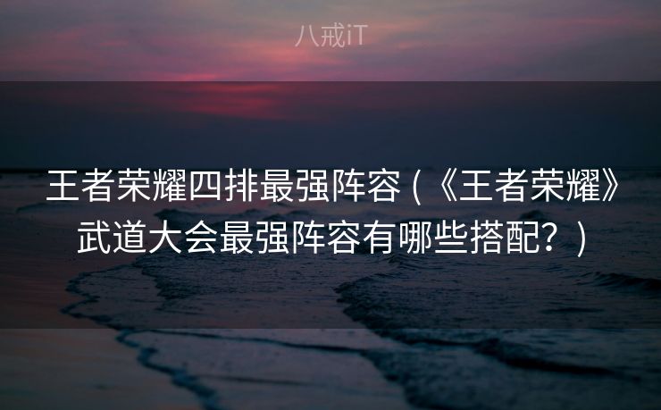 王者荣耀四排最强阵容 (《王者荣耀》武道大会最强阵容有哪些搭配?) 王者荣耀四排最强阵容 (《王者荣耀》武道大会最强阵容有哪些搭配?)