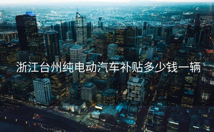  浙江台州纯电动汽车补贴多少钱一辆