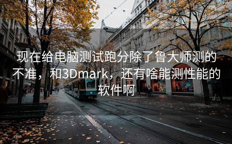 现在给电脑测试跑分除了鲁大师测的不准，和3Dmark，还有啥能测性能的软件啊