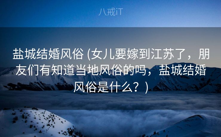 盐城结婚风俗 (女儿要嫁到江苏了，朋友们有知道当地风俗的吗，盐城结婚风俗是什么？)