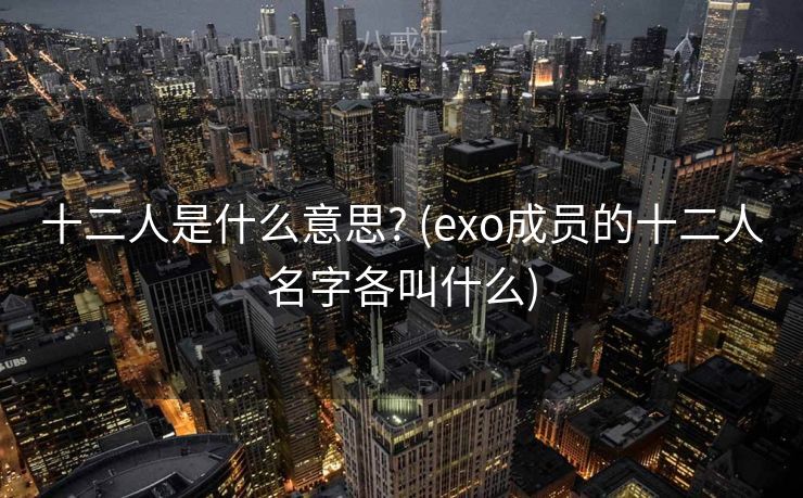 十二人是什么意思? (exo成员的十二人名字各叫什么) 十二人是什么意思? (exo成员的十二人名字各叫什么)