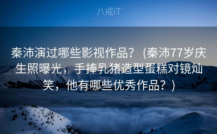 秦沛演过哪些影视作品? (秦沛77岁庆生照曝光,手捧乳猪造型蛋糕对镜灿笑,他有哪些优秀作品?) 秦沛演过哪些影视作品? (秦沛77岁庆生照曝光,手捧乳猪造型蛋糕对镜灿笑,他有哪些优秀作品?)