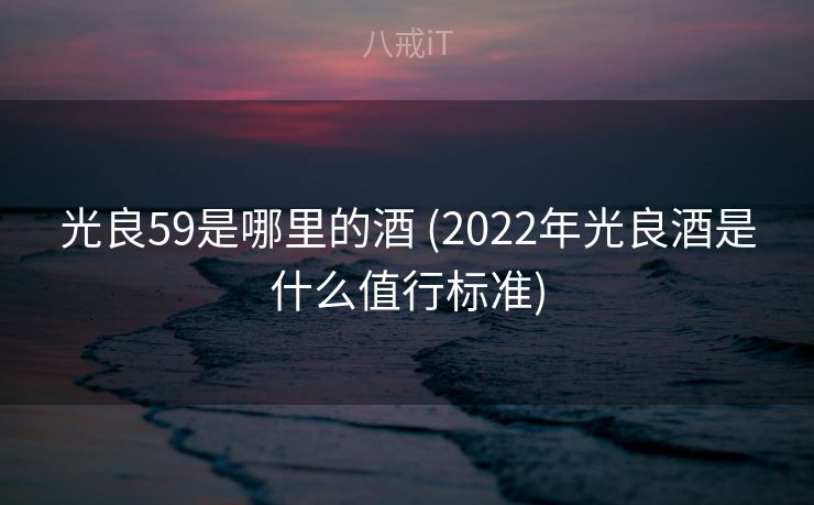 光良59是哪里的酒 (2022年光良酒是什么值行标准)
