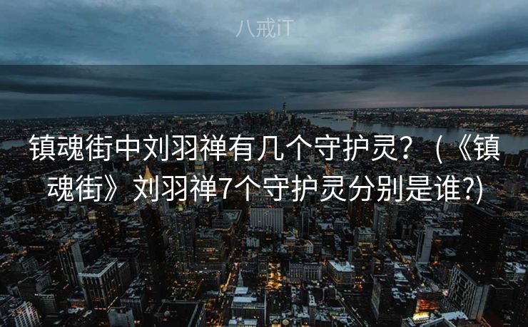 镇魂街中刘羽禅有几个守护灵？ (《镇魂街》刘羽禅7个守护灵分别是谁?)
