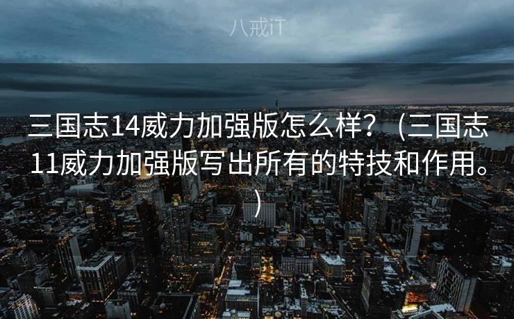 三国志14威力加强版怎么样？ (三国志11威力加强版写出所有的特技和作用。)