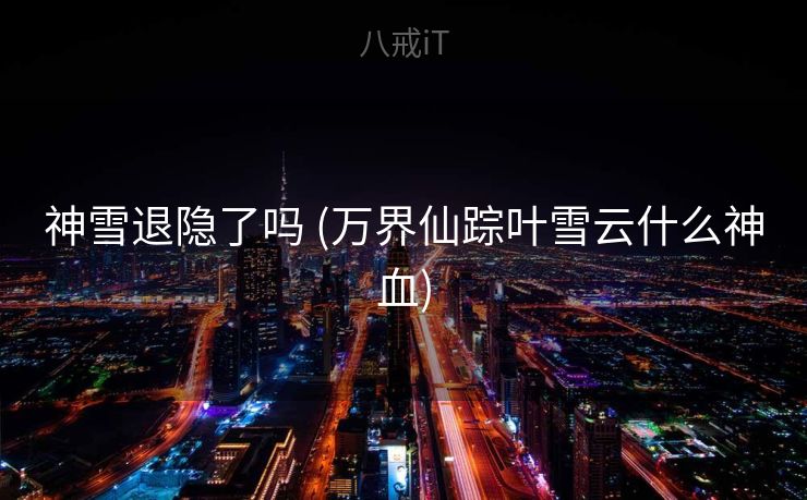 神雪退隐了吗 (万界仙踪叶雪云什么神血) 神雪退隐了吗 (万界仙踪叶雪云什么神血)