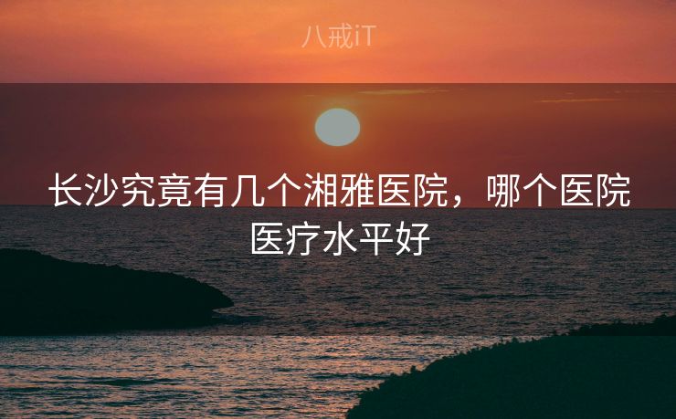 长沙究竟有几个湘雅医院,哪个医院医疗水平好 长沙究竟有几个湘雅医院,哪个医院医疗水平好