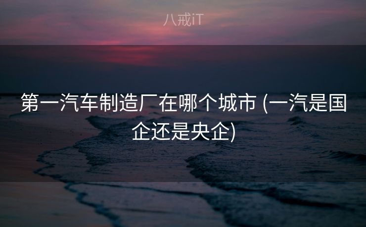 第一汽车制造厂在哪个城市 (一汽是国企还是央企) 第一汽车制造厂在哪个城市 (一汽是国企还是央企)