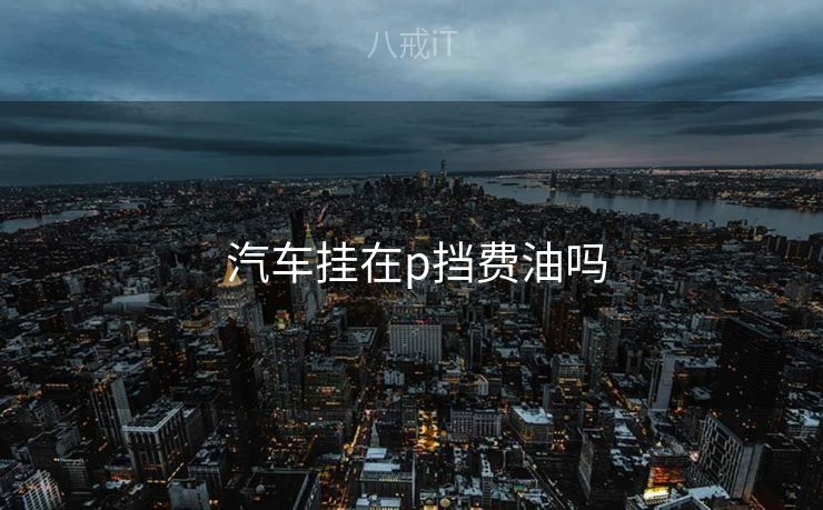 汽车挂在p挡费油吗  汽车挂在p挡费油吗