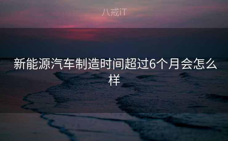  新能源汽车制造时间超过6个月会怎么样